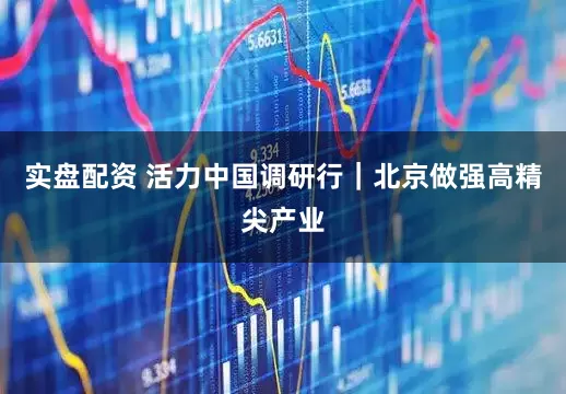 实盘配资 活力中国调研行｜北京做强高精尖产业
