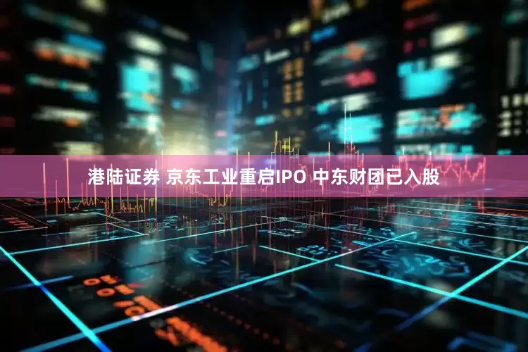 港陆证券 京东工业重启IPO 中东财团已入股