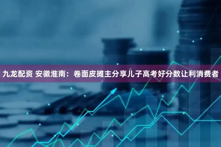 九龙配资 安徽淮南：卷面皮摊主分享儿子高考好分数让利消费者