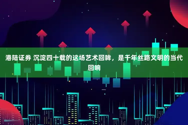 港陆证券 沉淀四十载的这场艺术回眸，是千年丝路文明的当代回响