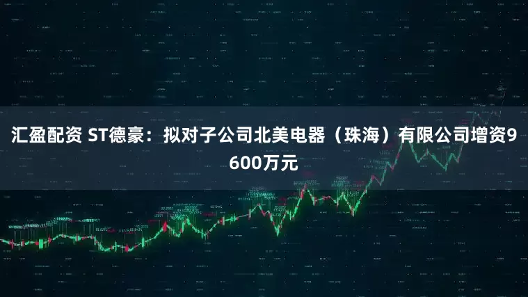 汇盈配资 ST德豪：拟对子公司北美电器（珠海）有限公司增资9600万元