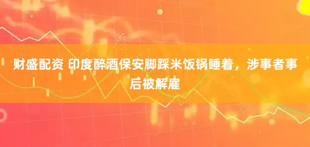 财盛配资 印度醉酒保安脚踩米饭锅睡着，涉事者事后被解雇