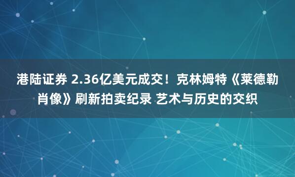 港陆证券 2.36亿美元成交！克林姆特《莱德勒肖像》刷新拍卖纪录 艺术与历史的交织