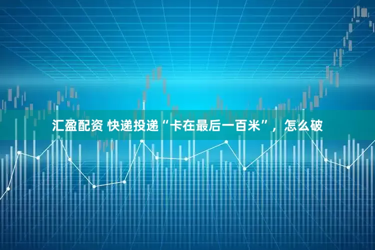 汇盈配资 快递投递“卡在最后一百米”，怎么破