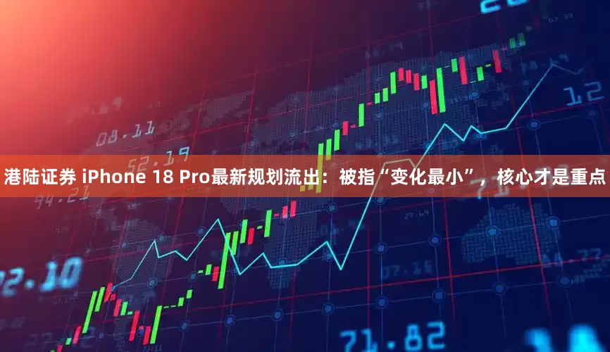 港陆证券 iPhone 18 Pro最新规划流出：被指“变化最小”，核心才是重点