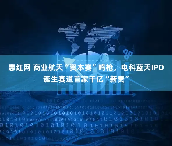 惠红网 商业航天“资本赛”鸣枪，电科蓝天IPO诞生赛道首家千亿“新贵”