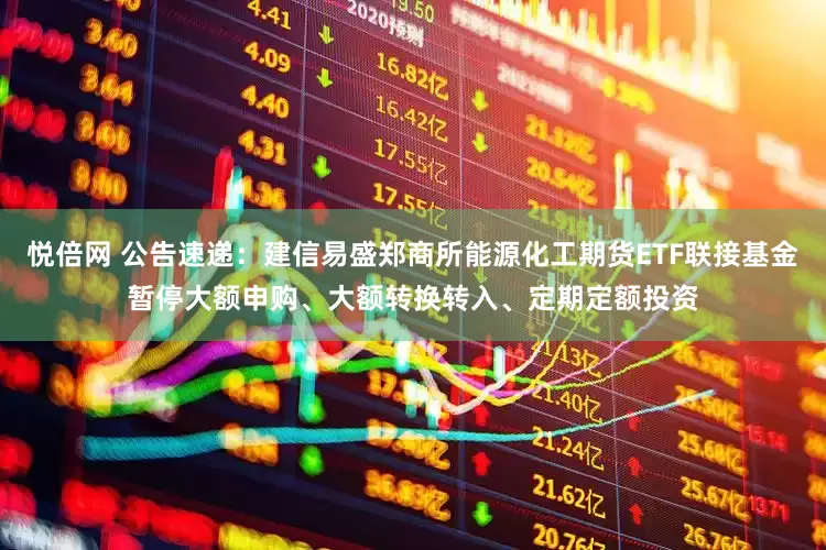悦倍网 公告速递：建信易盛郑商所能源化工期货ETF联接基金暂停大额申购、大额转换转入、定期定额投资