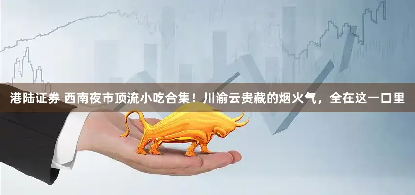 港陆证券 西南夜市顶流小吃合集！川渝云贵藏的烟火气，全在这一口里