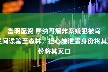 富明配资 摩纳哥爆炸案嫌犯被乌克兰间谍骗至森林，担心她泄露身份将其灭口